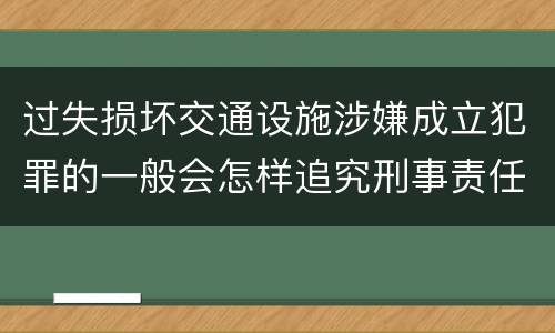 过失损坏交通设施涉嫌成立犯罪的一般会怎样追究刑事责任