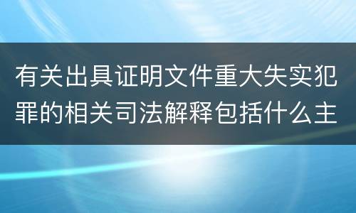 有关出具证明文件重大失实犯罪的相关司法解释包括什么主要内容