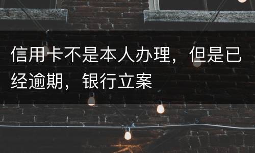信用卡不是本人办理，但是已经逾期，银行立案