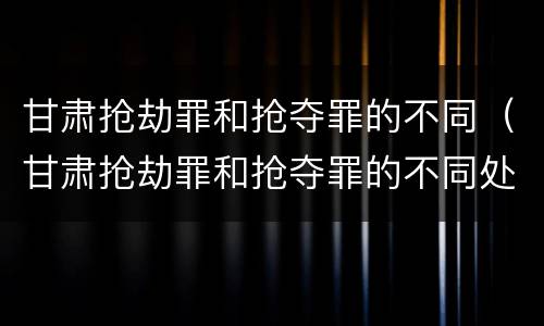 甘肃抢劫罪和抢夺罪的不同（甘肃抢劫罪和抢夺罪的不同处罚）