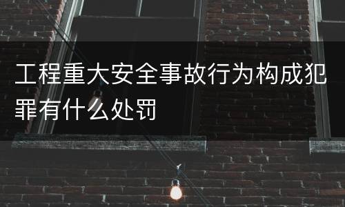工程重大安全事故行为构成犯罪有什么处罚