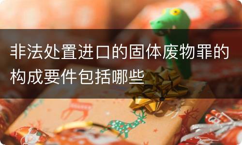 非法处置进口的固体废物罪的构成要件包括哪些