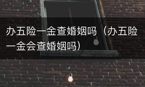 办五险一金查婚姻吗（办五险一金会查婚姻吗）