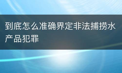 到底怎么准确界定非法捕捞水产品犯罪