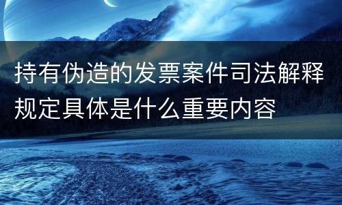 持有伪造的发票案件司法解释规定具体是什么重要内容