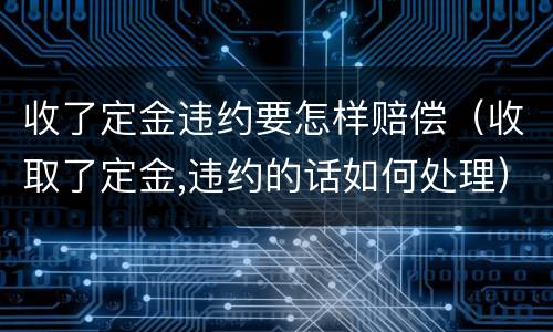 收了定金违约要怎样赔偿（收取了定金,违约的话如何处理）