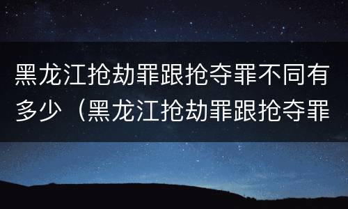黑龙江抢劫罪跟抢夺罪不同有多少（黑龙江抢劫罪跟抢夺罪不同有多少人）