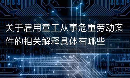 关于雇用童工从事危重劳动案件的相关解释具体有哪些