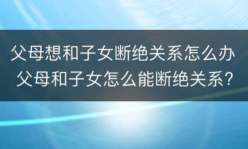 父母想和子女断绝关系怎么办 父母和子女怎么能断绝关系?