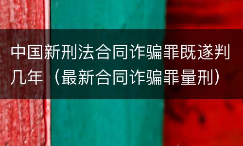 中国新刑法合同诈骗罪既遂判几年（最新合同诈骗罪量刑）