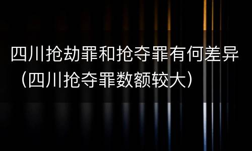 四川抢劫罪和抢夺罪有何差异（四川抢夺罪数额较大）