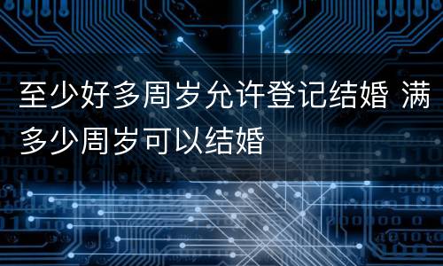 至少好多周岁允许登记结婚 满多少周岁可以结婚