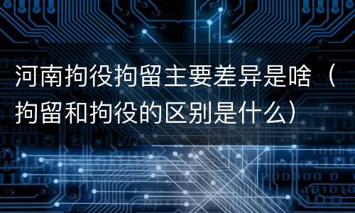 河南拘役拘留主要差异是啥（拘留和拘役的区别是什么）