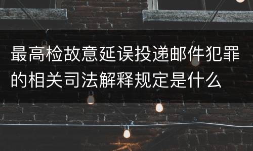 最高检故意延误投递邮件犯罪的相关司法解释规定是什么