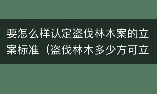 要怎么样认定盗伐林木案的立案标准（盗伐林木多少方可立案）