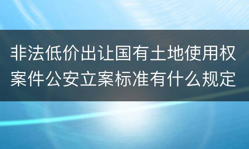非法低价出让国有土地使用权案件公安立案标准有什么规定