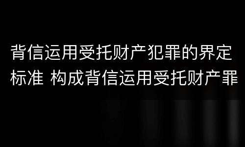 背信运用受托财产犯罪的界定标准 构成背信运用受托财产罪的立案标准是