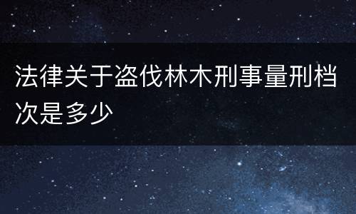 法律关于盗伐林木刑事量刑档次是多少