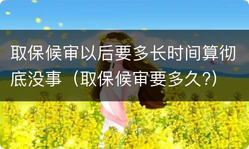 取保候审以后要多长时间算彻底没事（取保候审要多久?）