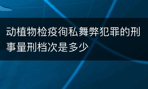 动植物检疫徇私舞弊犯罪的刑事量刑档次是多少