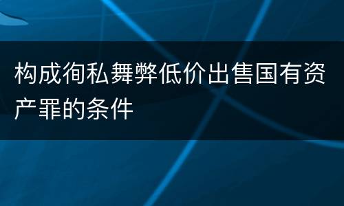 构成徇私舞弊低价出售国有资产罪的条件
