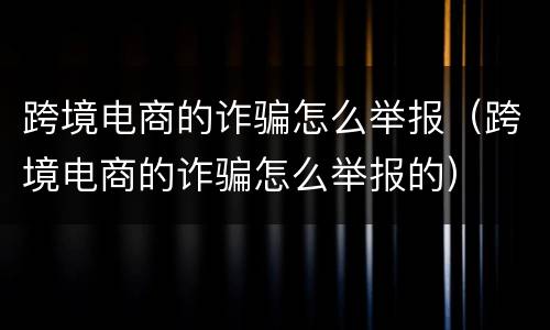 跨境电商的诈骗怎么举报（跨境电商的诈骗怎么举报的）