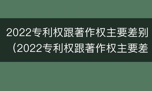 2022专利权跟著作权主要差别（2022专利权跟著作权主要差别在哪）