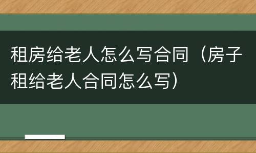 租房给老人怎么写合同（房子租给老人合同怎么写）