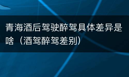 青海酒后驾驶醉驾具体差异是啥（酒驾醉驾差别）