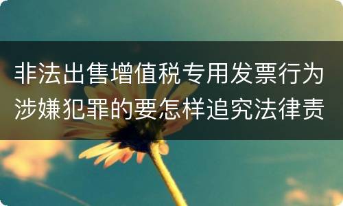 非法出售增值税专用发票行为涉嫌犯罪的要怎样追究法律责任