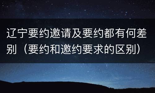 辽宁要约邀请及要约都有何差别（要约和邀约要求的区别）