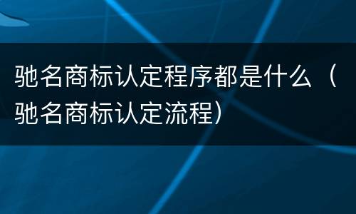 驰名商标认定程序都是什么（驰名商标认定流程）
