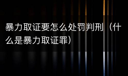 暴力取证要怎么处罚判刑（什么是暴力取证罪）