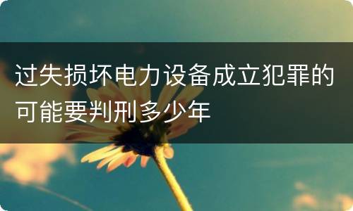 过失损坏电力设备成立犯罪的可能要判刑多少年