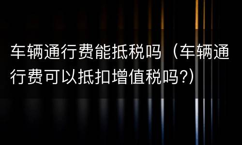 车辆通行费能抵税吗(车辆通行费可以抵扣增值税吗?)