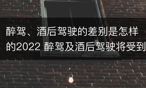 醉驾、酒后驾驶的差别是怎样的2022 醉驾及酒后驾驶将受到怎样的处罚