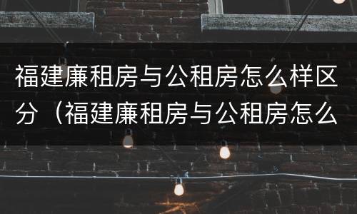 福建廉租房与公租房怎么样区分（福建廉租房与公租房怎么样区分图片）