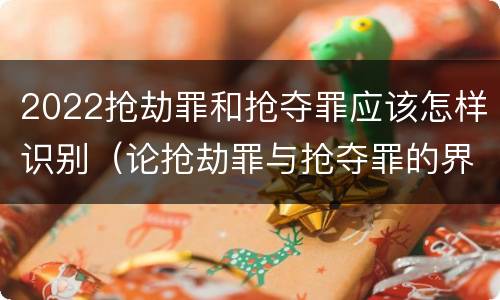 2022抢劫罪和抢夺罪应该怎样识别（论抢劫罪与抢夺罪的界限）