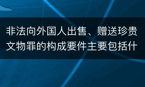非法向外国人出售、赠送珍贵文物罪的构成要件主要包括什么