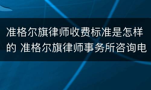 准格尔旗律师收费标准是怎样的 准格尔旗律师事务所咨询电话