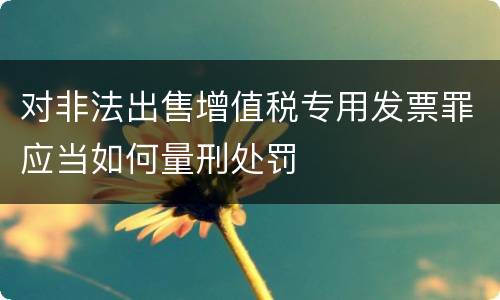 对非法出售增值税专用发票罪应当如何量刑处罚