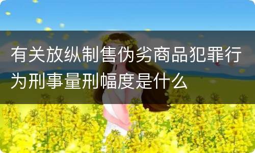 有关放纵制售伪劣商品犯罪行为刑事量刑幅度是什么