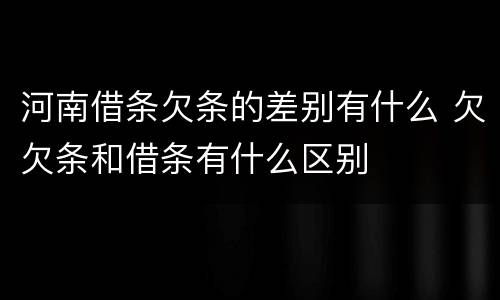 河南借条欠条的差别有什么 欠欠条和借条有什么区别
