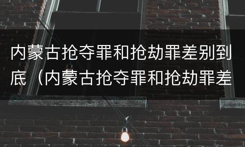 内蒙古抢夺罪和抢劫罪差别到底（内蒙古抢夺罪和抢劫罪差别到底是什么）