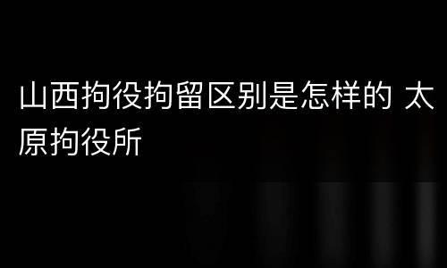 山西拘役拘留区别是怎样的 太原拘役所