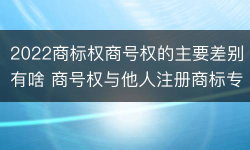 2022商标权商号权的主要差别有啥 商号权与他人注册商标专用权的冲突