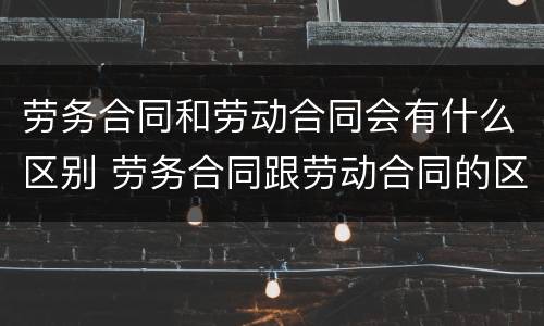 劳务合同和劳动合同会有什么区别 劳务合同跟劳动合同的区别