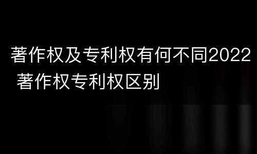 著作权及专利权有何不同2022 著作权专利权区别