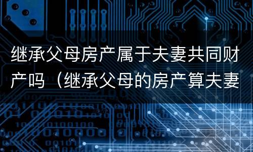 继承父母房产属于夫妻共同财产吗（继承父母的房产算夫妻共同财产吗）
