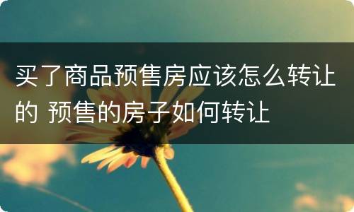 买了商品预售房应该怎么转让的 预售的房子如何转让